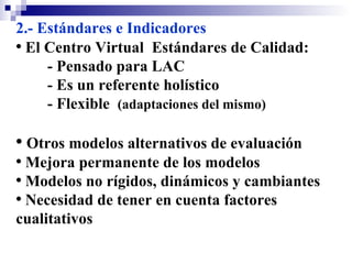 2.- Estándares e Indicadores El Centro Virtual  Estándares de Calidad: - Pensado para LAC - Es un referente holístico - Flexible  (adaptaciones del mismo)   Otros modelos alternativos de evaluación Mejora permanente de los modelos Modelos no rígidos, dinámicos y cambiantes Necesidad de tener en cuenta factores cualitativos  