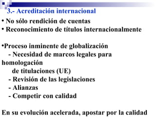 3.- Acreditación internacional No sólo rendición de cuentas Reconocimiento de títulos internacionalmente Proceso inminente de globalización - Necesidad de marcos legales para homologación de titulaciones (UE) - Revisión de las legislaciones  - Alianzas  - Competir con calidad En su evolución acelerada, apostar por la calidad en EaD será más grato que defender su necesidad  