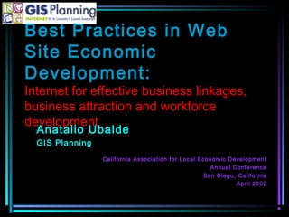 Best Practices in Web
Site Economic
Development:
Internet for effective business linkages,
business attraction and workforce
development
Anatalio Ubalde
GIS Planning
California Association for Local Economic Development
Annual Conference
San Diego, California
April 2002
 