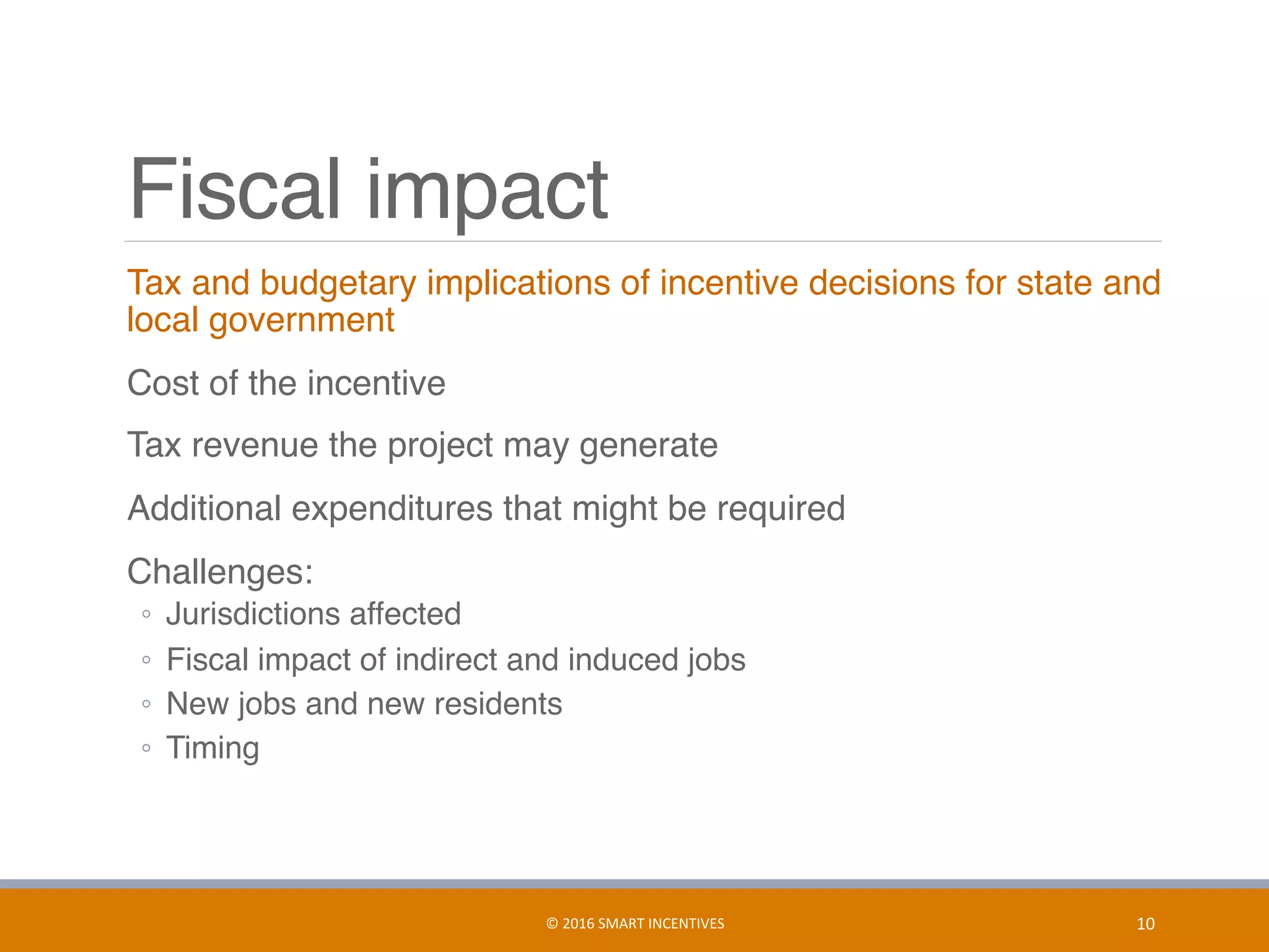Fiscal impact
	 Tax and budgetary implications of incentive decisions for state and
local government
	 Cost of the incentive
	 Tax revenue the project may generate
	 Additional expenditures that might be required
	 Challenges:
◦  Jurisdictions affected
◦  Fiscal impact of indirect and induced jobs
◦  New jobs and new residents
◦  Timing
10	©	2016	SMART	INCENTIVES	
 