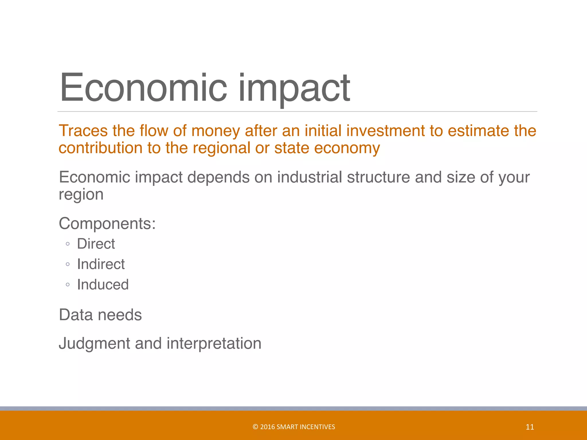 Economic impact
	 Traces the ﬂow of money after an initial investment to estimate the
contribution to the regional or state economy
	 Economic impact depends on industrial structure and size of your
region
	 Components:
◦  Direct
◦  Indirect
◦  Induced
	 Data needs
	 Judgment and interpretation
11	©	2016	SMART	INCENTIVES	
 