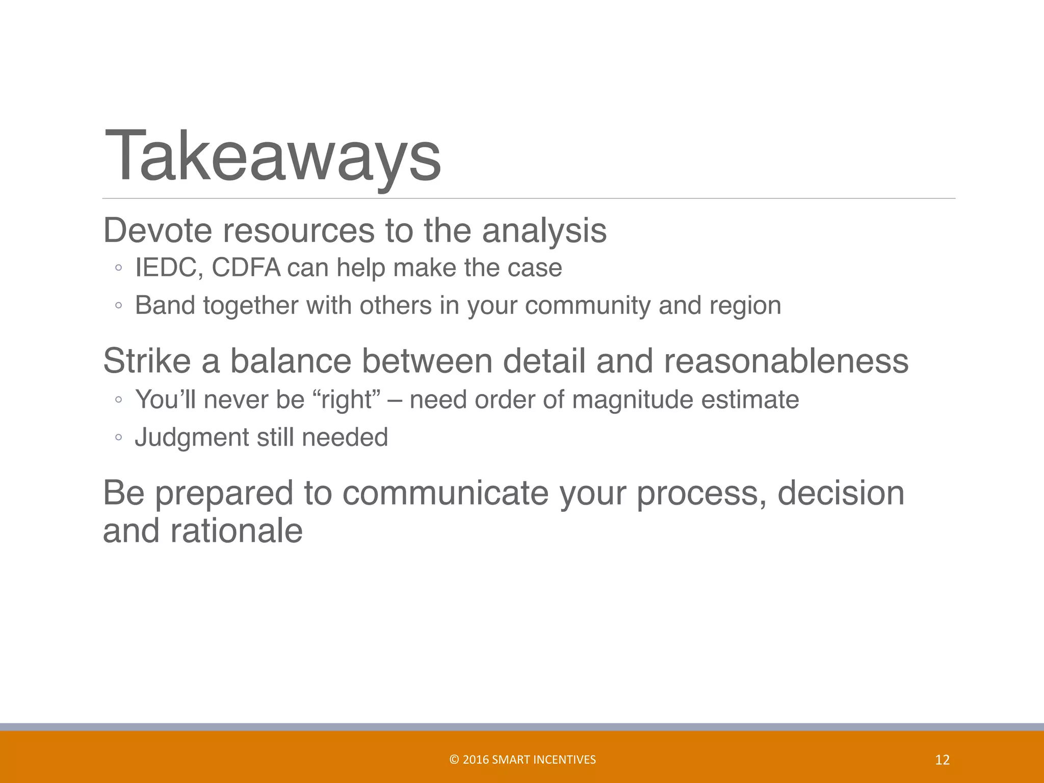 Takeaways
	 Devote resources to the analysis
◦  IEDC, CDFA can help make the case
◦  Band together with others in your community and region
	 Strike a balance between detail and reasonableness
◦  You’ll never be “right” – need order of magnitude estimate
◦  Judgment still needed
	 Be prepared to communicate your process, decision
and rationale
12	©	2016	SMART	INCENTIVES	
 