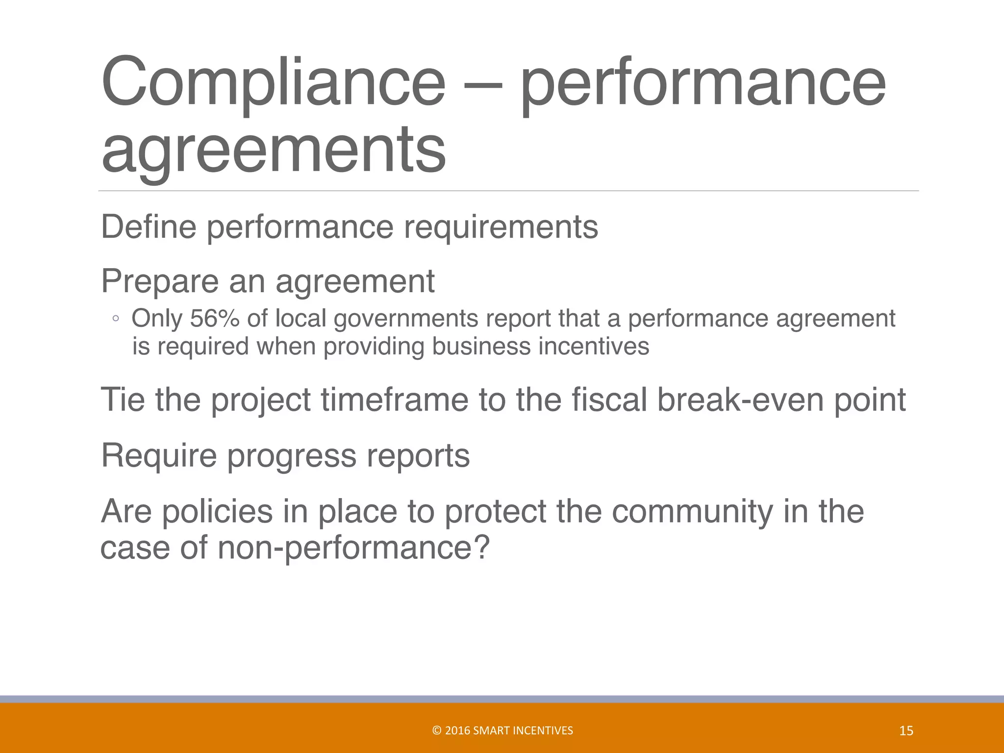 Compliance – performance
agreements
	 Deﬁne performance requirements
	 Prepare an agreement
◦  Only 56% of local governments report that a performance agreement
is required when providing business incentives
	 Tie the project timeframe to the ﬁscal break-even point
	 Require progress reports
	 Are policies in place to protect the community in the
case of non-performance?
15	©	2016	SMART	INCENTIVES	
 