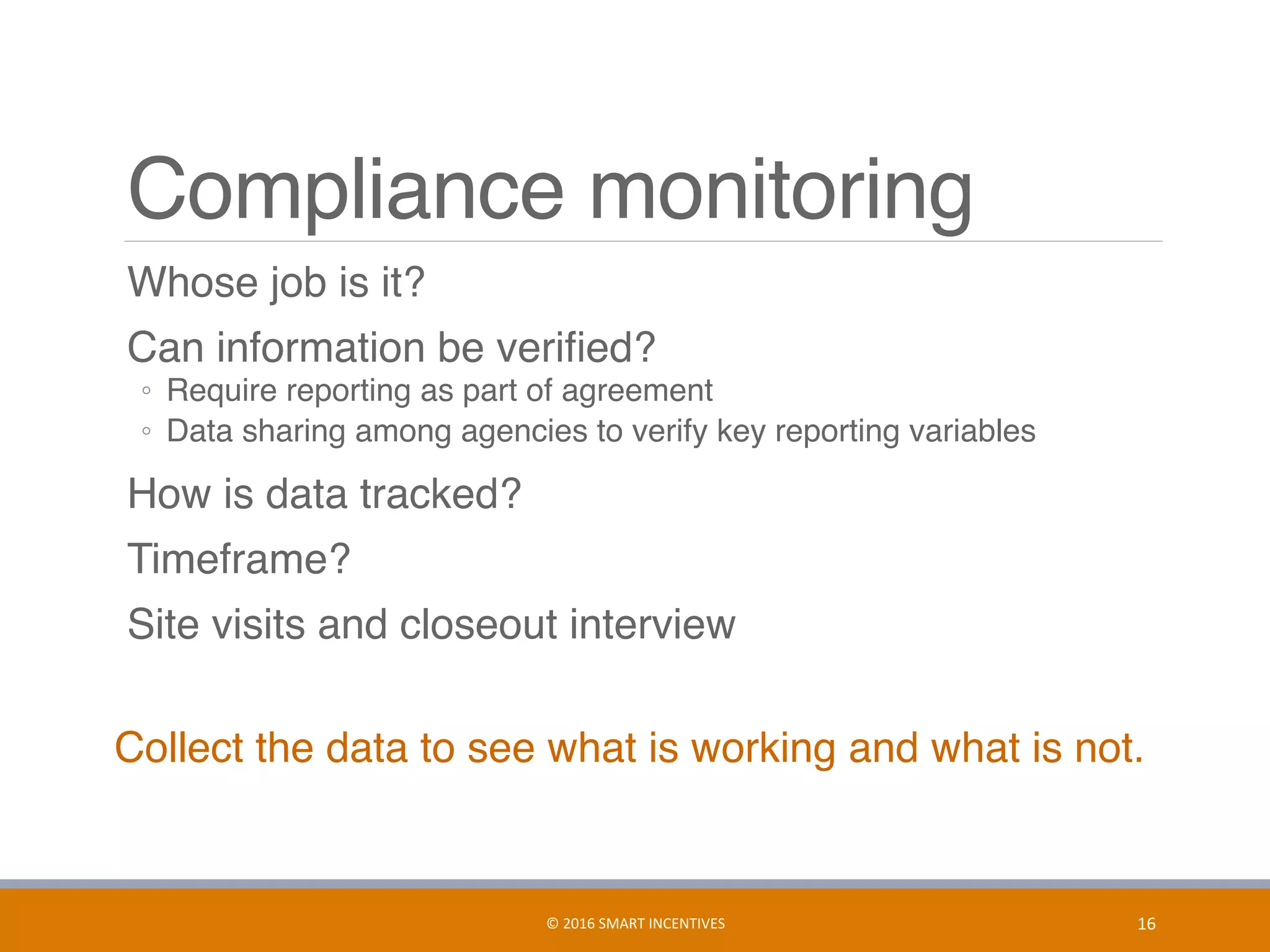 Compliance monitoring
	 Whose job is it?
	 Can information be veriﬁed?
◦  Require reporting as part of agreement
◦  Data sharing among agencies to verify key reporting variables
	 How is data tracked?
	 Timeframe?
	 Site visits and closeout interview
Collect the data to see what is working and what is not.
16	©	2016	SMART	INCENTIVES	
 