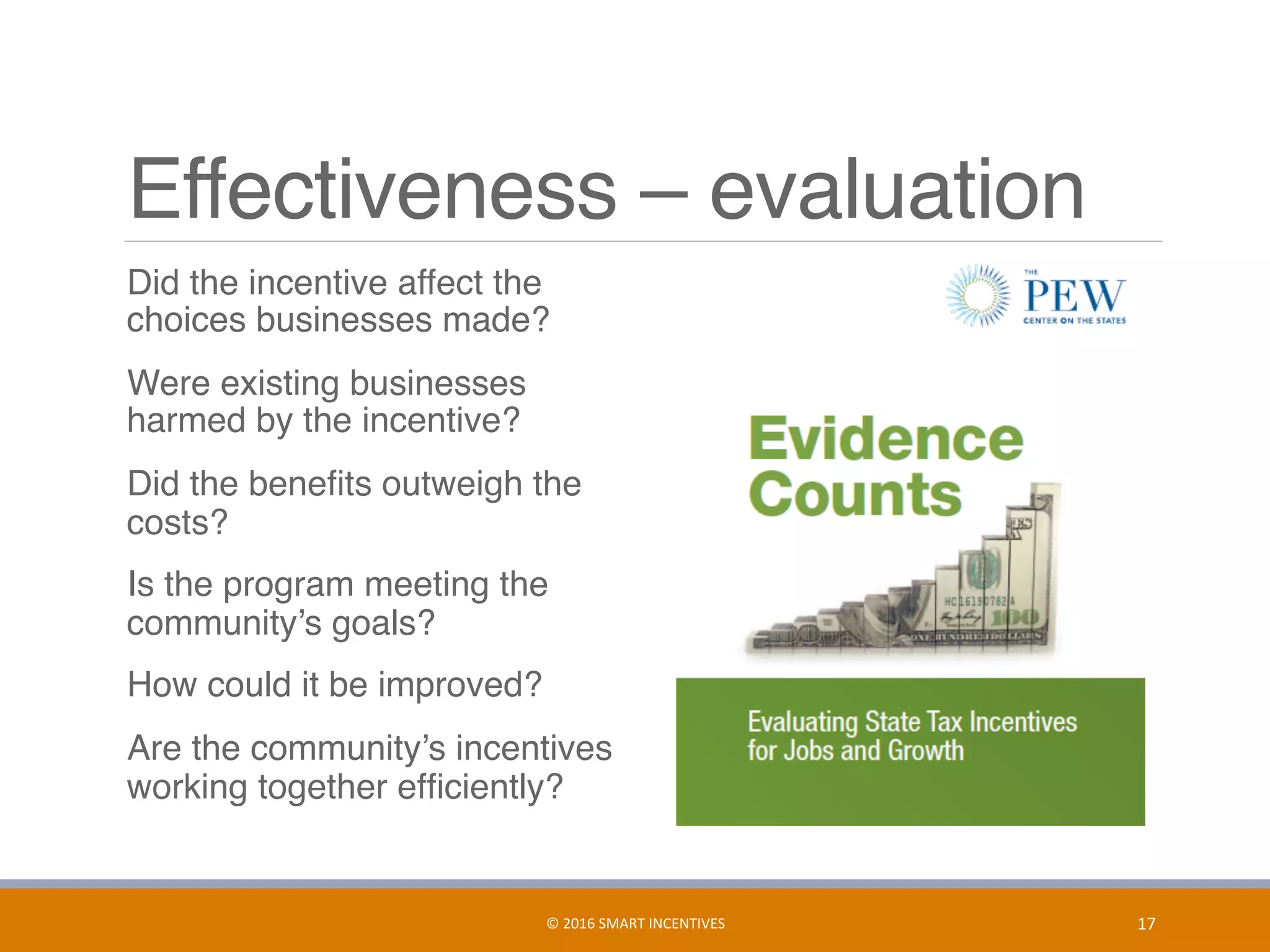 Effectiveness – evaluation
	 Did the incentive affect the
choices businesses made?
	 Were existing businesses
harmed by the incentive?
	 Did the beneﬁts outweigh the
costs?
	 Is the program meeting the
community’s goals?
	 How could it be improved?
	 Are the community’s incentives
working together efﬁciently?
17	©	2016	SMART	INCENTIVES	
 