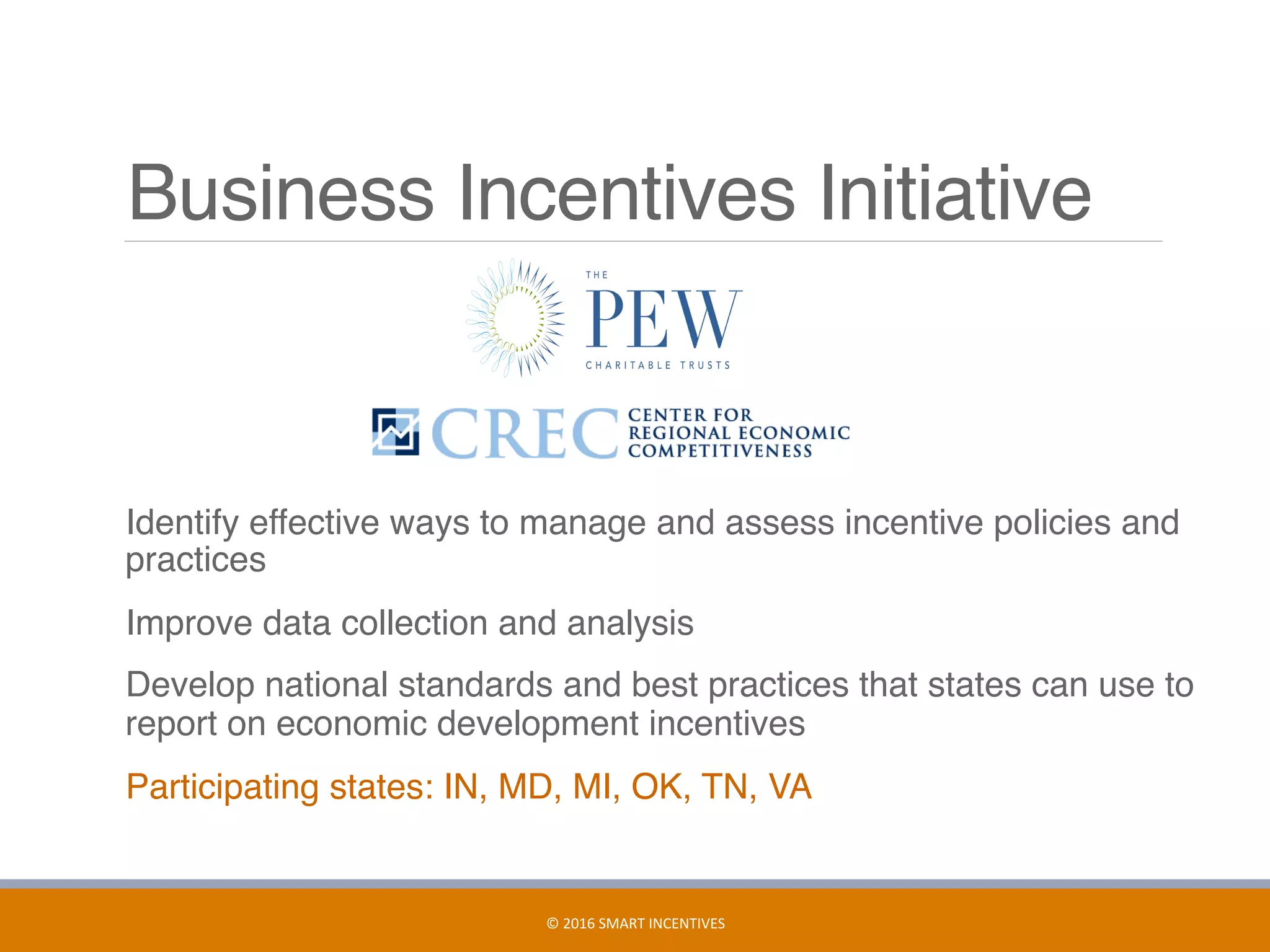 Business Incentives Initiative
	 Identify effective ways to manage and assess incentive policies and
practices
	 Improve data collection and analysis
	 Develop national standards and best practices that states can use to
report on economic development incentives
	 Participating states: IN, MD, MI, OK, TN, VA
19	
©	2016	SMART	INCENTIVES	
 