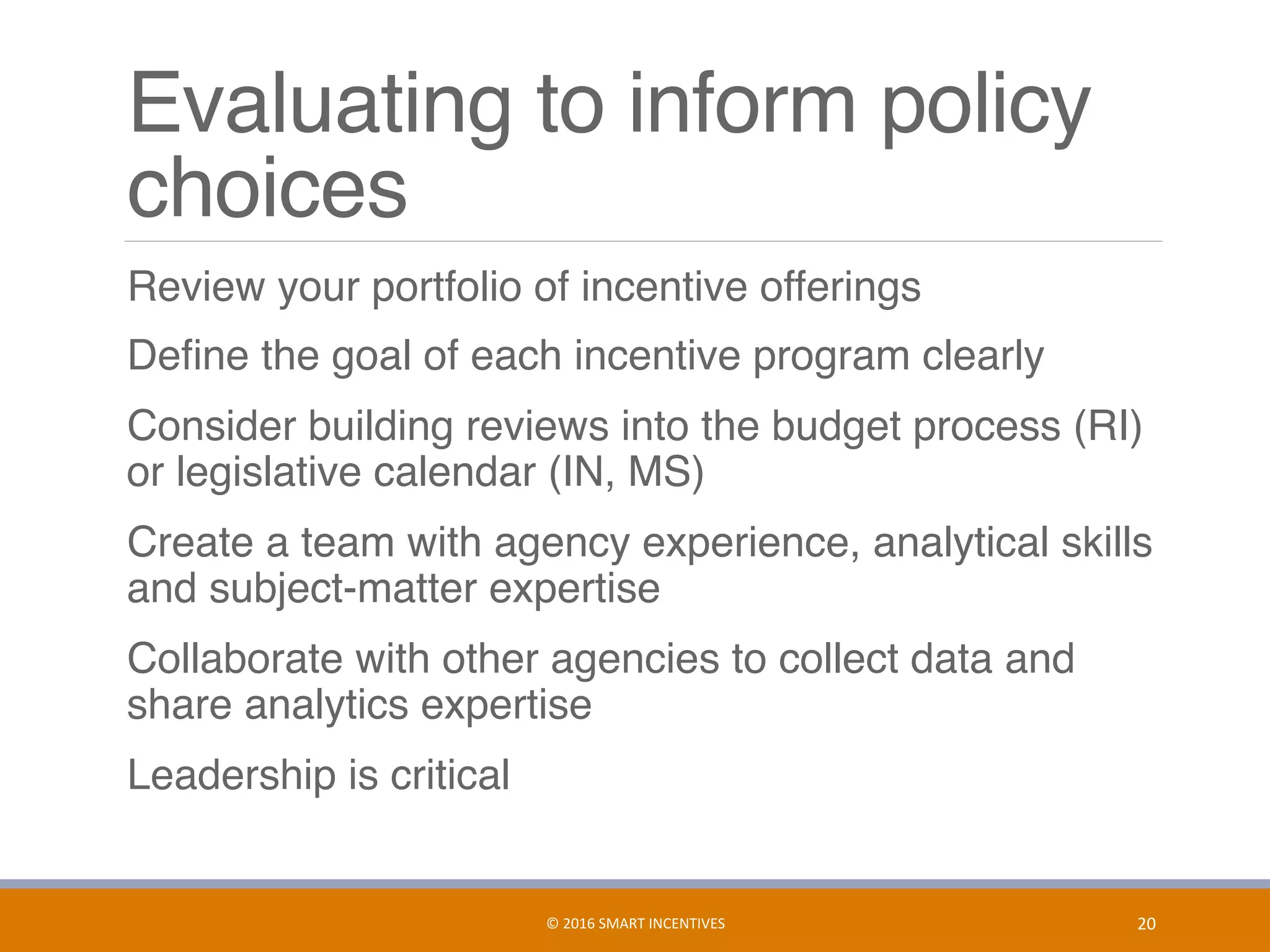 Evaluating to inform policy
choices
	 Review your portfolio of incentive offerings
	 Deﬁne the goal of each incentive program clearly
	 Consider building reviews into the budget process (RI)
or legislative calendar (IN, MS)
	 Create a team with agency experience, analytical skills
and subject-matter expertise
	 Collaborate with other agencies to collect data and
share analytics expertise
	 Leadership is critical
20	©	2016	SMART	INCENTIVES	
 