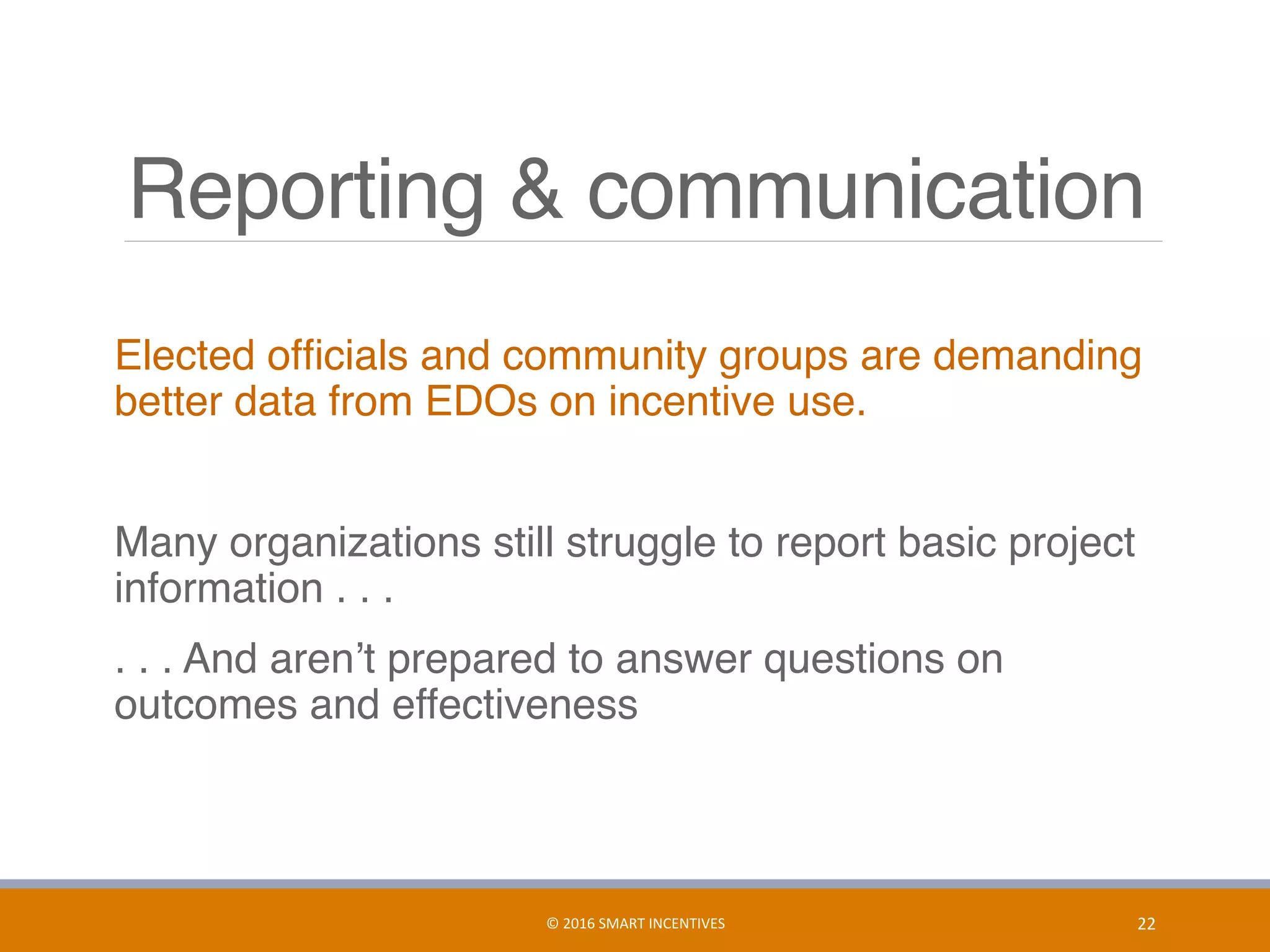 Reporting & communication
Elected ofﬁcials and community groups are demanding
better data from EDOs on incentive use.
Many organizations still struggle to report basic project
information . . .
. . . And aren’t prepared to answer questions on
outcomes and effectiveness
22	©	2016	SMART	INCENTIVES	
 