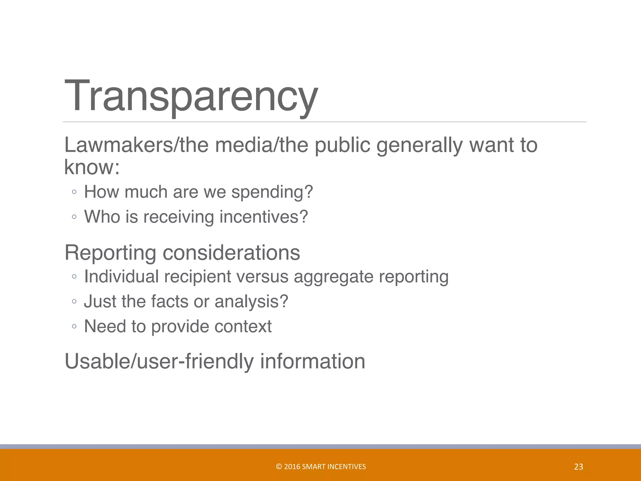 Transparency
	 Lawmakers/the media/the public generally want to
know:
◦  How much are we spending?
◦  Who is receiving incentives?
	 Reporting considerations
◦  Individual recipient versus aggregate reporting
◦  Just the facts or analysis?
◦  Need to provide context
	 Usable/user-friendly information
23	©	2016	SMART	INCENTIVES	
 