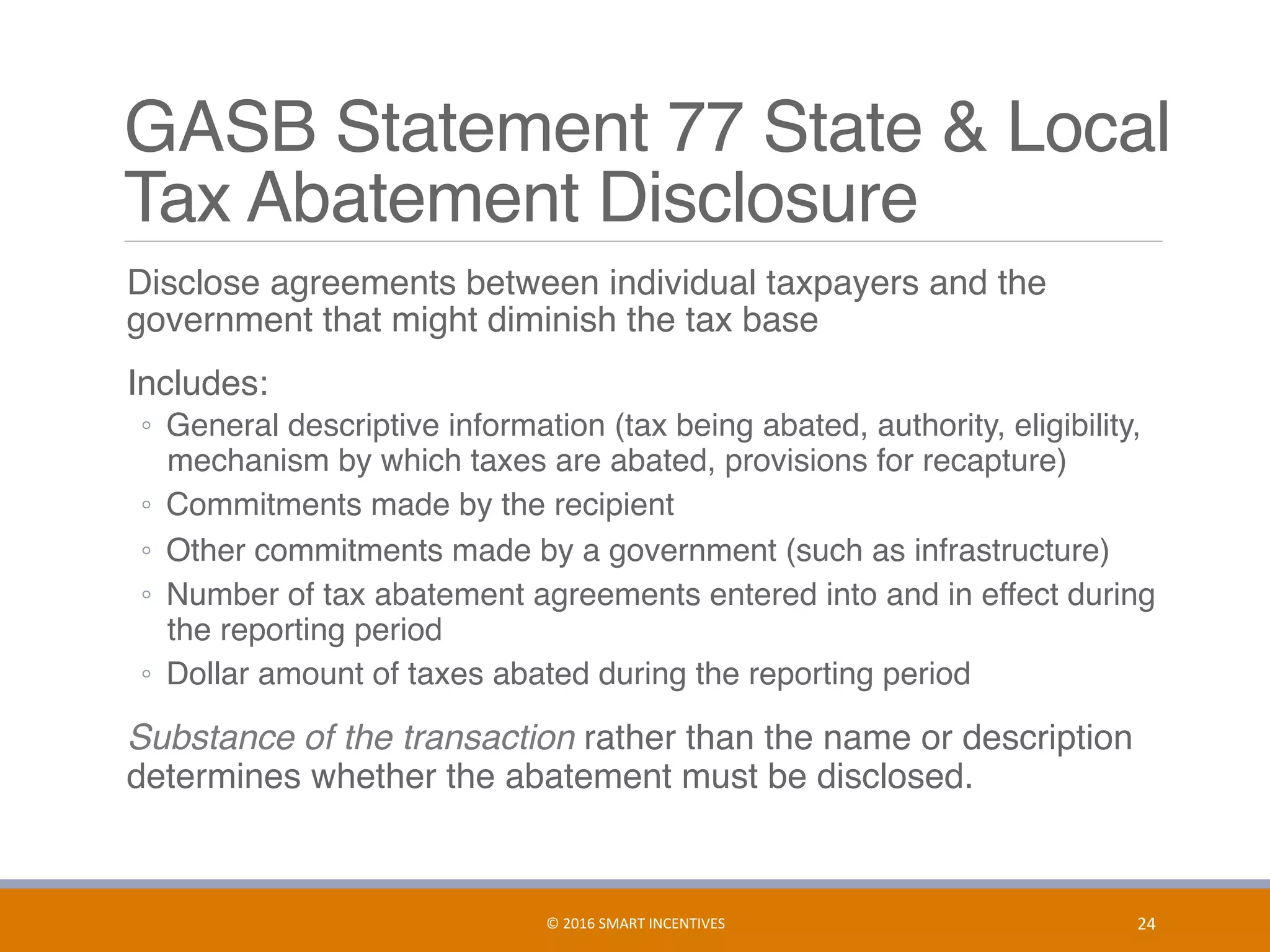 GASB Statement 77 State & Local  
Tax Abatement Disclosure
	 Disclose agreements between individual taxpayers and the
government that might diminish the tax base
	 Includes:
◦  General descriptive information (tax being abated, authority, eligibility,
mechanism by which taxes are abated, provisions for recapture)
◦  Commitments made by the recipient
◦  Other commitments made by a government (such as infrastructure)
◦  Number of tax abatement agreements entered into and in effect during
the reporting period
◦  Dollar amount of taxes abated during the reporting period
	 Substance of the transaction rather than the name or description
determines whether the abatement must be disclosed.
24	©	2016	SMART	INCENTIVES	
 