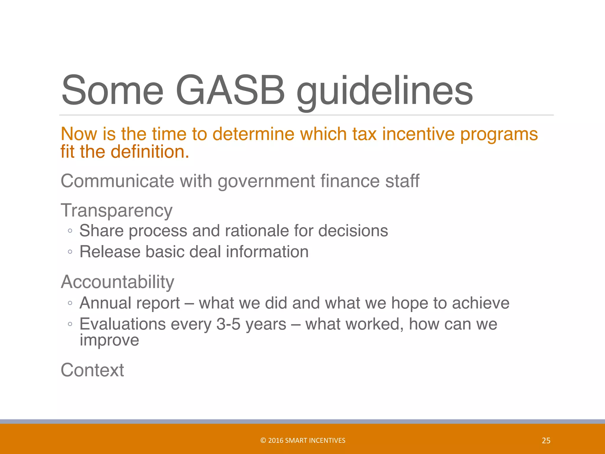 Some GASB guidelines
	 Now is the time to determine which tax incentive programs
ﬁt the deﬁnition.
	 Communicate with government ﬁnance staff
	 Transparency
◦  Share process and rationale for decisions
◦  Release basic deal information
	 Accountability
◦  Annual report – what we did and what we hope to achieve
◦  Evaluations every 3-5 years – what worked, how can we
improve
	 Context
25	©	2016	SMART	INCENTIVES	
 