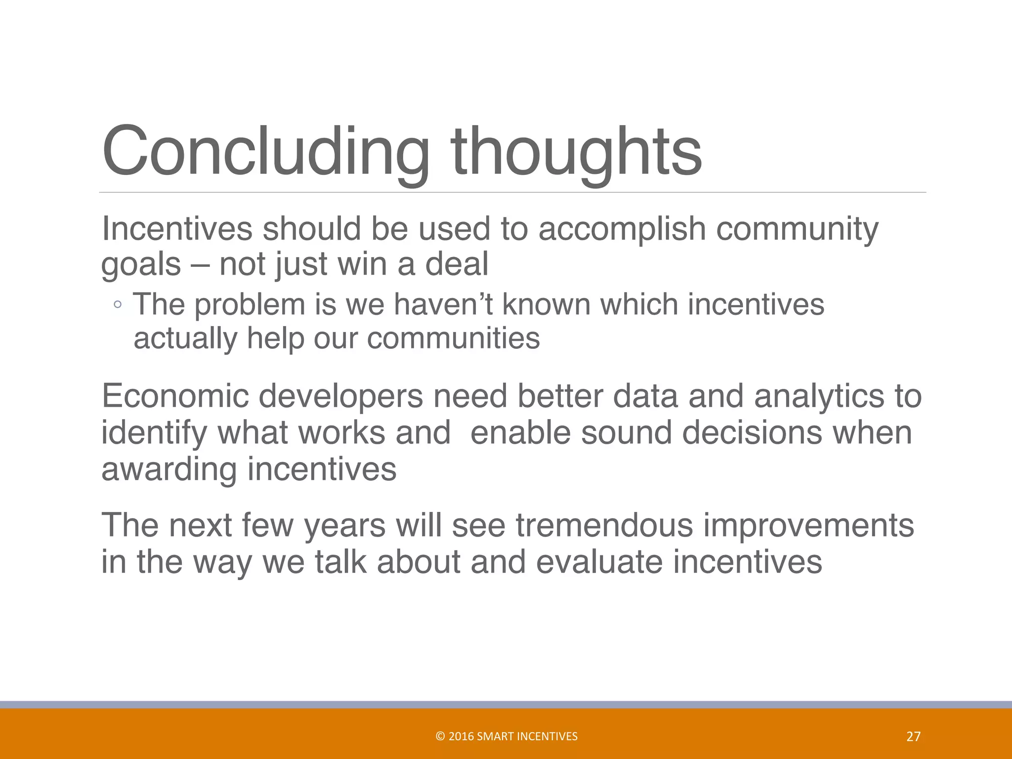 Concluding thoughts
	 Incentives should be used to accomplish community
goals – not just win a deal
◦  The problem is we haven’t known which incentives
actually help our communities
	 Economic developers need better data and analytics to
identify what works and enable sound decisions when
awarding incentives
	 The next few years will see tremendous improvements
in the way we talk about and evaluate incentives
©	2016	SMART	INCENTIVES	 27	
 
