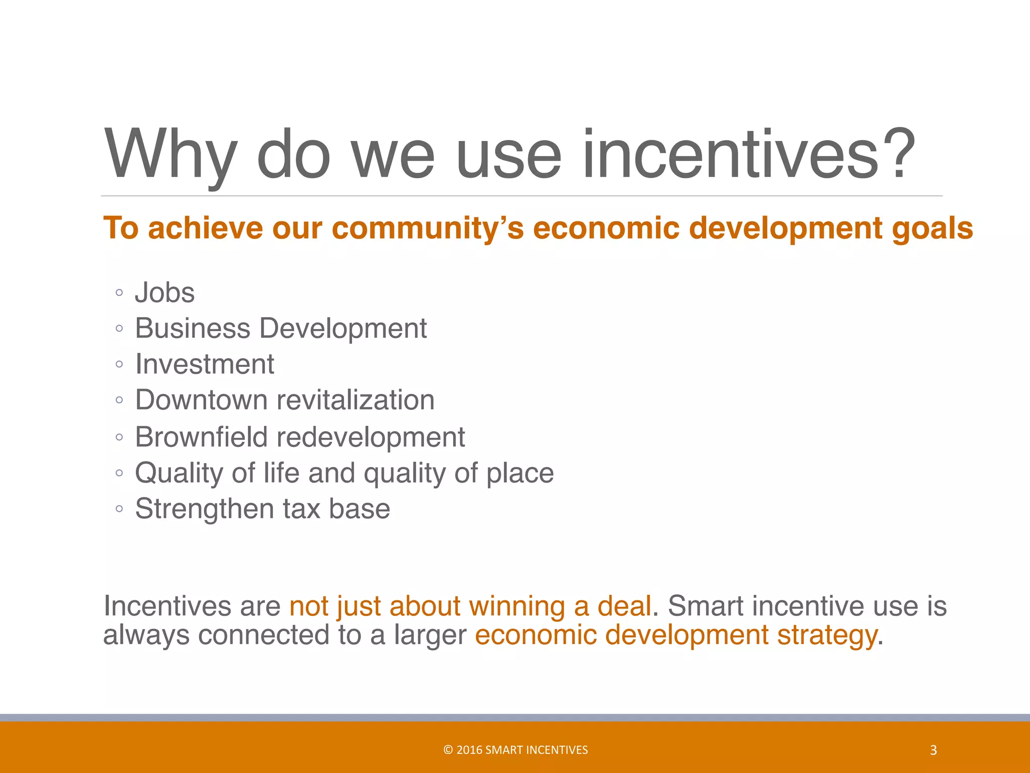 Why do we use incentives?
	 To achieve our community’s economic development goals 
◦  Jobs
◦  Business Development
◦  Investment
◦  Downtown revitalization
◦  Brownﬁeld redevelopment
◦  Quality of life and quality of place
◦  Strengthen tax base
	 Incentives are not just about winning a deal. Smart incentive use is
always connected to a larger economic development strategy.
3	©	2016	SMART	INCENTIVES	
 