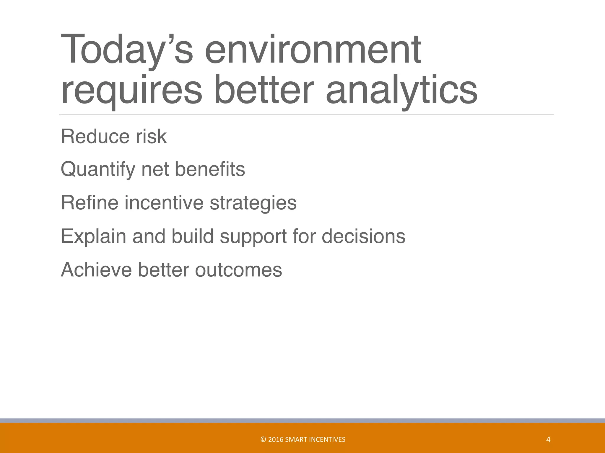 Today’s environment
requires better analytics
	 Reduce risk
	 Quantify net beneﬁts
	 Reﬁne incentive strategies
	 Explain and build support for decisions
	 Achieve better outcomes
4	©	2016	SMART	INCENTIVES	
 