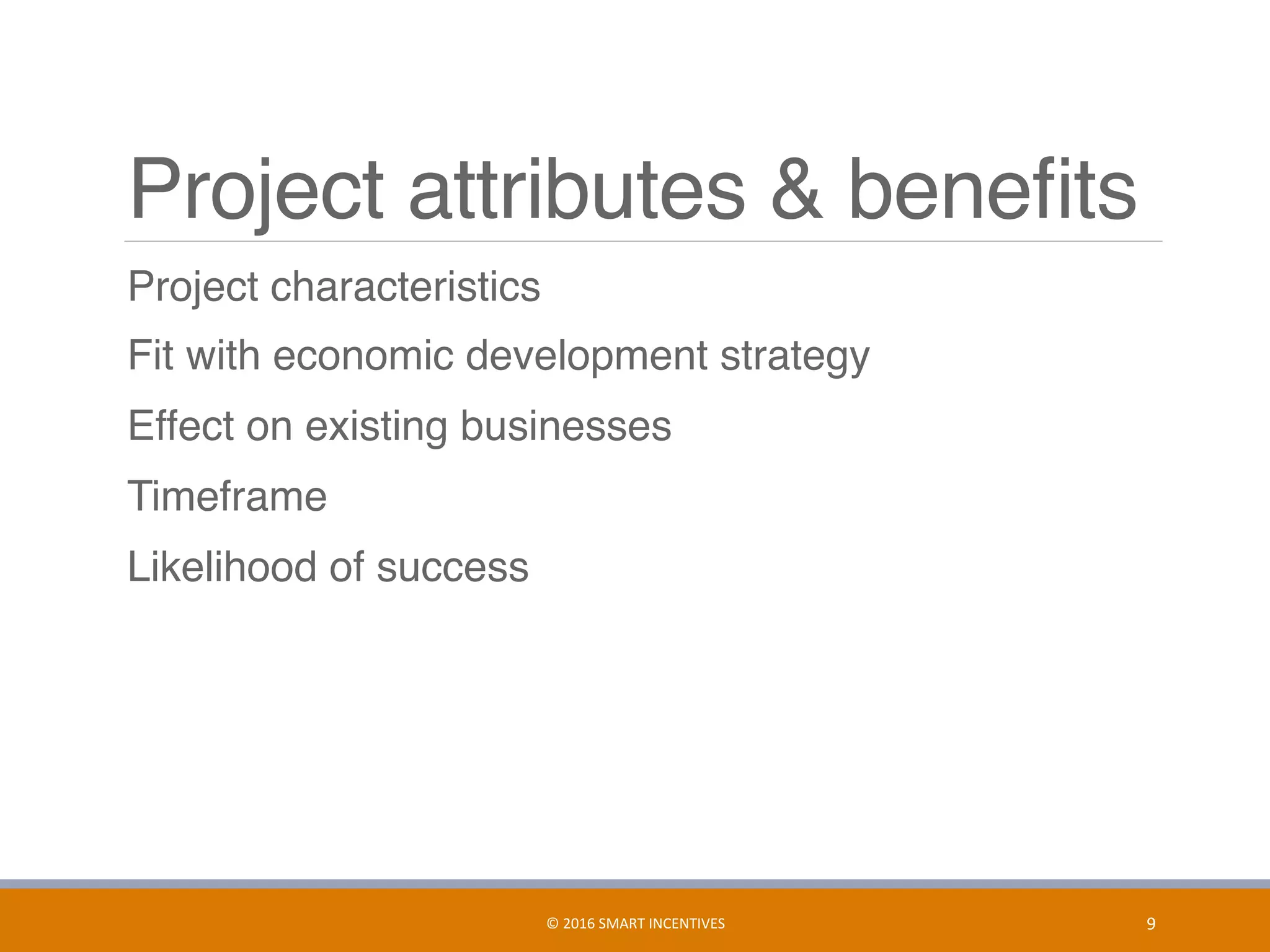 Project attributes & beneﬁts
	 Project characteristics
	 Fit with economic development strategy
	 Effect on existing businesses
	 Timeframe
	 Likelihood of success
9	©	2016	SMART	INCENTIVES	
 