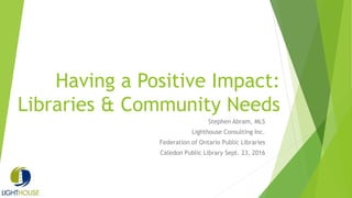 Having a Positive Impact:
Libraries & Community Needs
Stephen Abram, MLS
Lighthouse Consulting Inc.
Federation of Ontario Public Libraries
Caledon Public Library Sept. 23, 2016
 