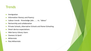 Trends
 Immigration
 Information literacy and fluency
 Labour trends – Knowledge jobs . . . vs. ‘labour’
 Partnership and collaboration
 Private Schools, Alternative Schools and Home-Schooling
 Smart device expectations
 Web-Savvy Library Users
 Zoomers & GenX
 Millennials
 Post Millennials
 