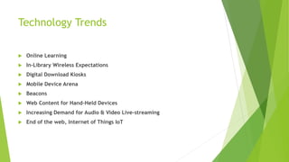 Technology Trends
 Online Learning
 In-Library Wireless Expectations
 Digital Download Kiosks
 Mobile Device Arena
 Beacons
 Web Content for Hand-Held Devices
 Increasing Demand for Audio & Video Live-streaming
 End of the web, Internet of Things IoT
 