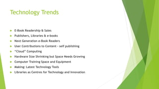 Technology Trends
 E-Book Readership & Sales
 Publishers, Libraries & e-books
 Next Generation e-Book Readers
 User Contributions to Content – self publishing
 “Cloud” Computing
 Hardware Size Shrinking but Space Needs Growing
 Computer Training Space and Equipment
 Making: Latest Technology Tools
 Libraries as Centres for Technology and Innovation
 