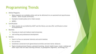 Programming Trends
 Online Programs
 Many programs are available online and can be delivered inn an asymmetrical/asynchronous
fashion. Some include certificates.
 Examples include Lynda.com or Gale courses
 MOOCs
 Certification
 Many courses are accredited by IACET and the library can also offer certificates to show
accomplishment.
 Business
 Focusing on small and medium sized enterprises
 Job hunting and professional development
 Seniors
 Goal is to focus on personal interests and social isolation
 Knit and Natter
 Sometimes connected multi-generational activities and teen/senior alliances.
 Topics include personal finance, personal investing, chronic health issues, travel, cooking and
other topics that are adult learning oriented, or grandparent alignment, technology, etc.
 