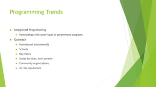 Programming Trends
 Integrated Programming
 Partnerships with other local or government programs.
 Outreach
 Homebound (volunteers?)
 Schools
 Day Cares
 Social Services, Anti-poverty
 Community organizations
 At risk populations
 