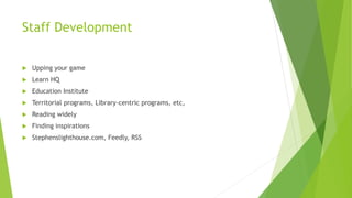 Staff Development
 Upping your game
 Learn HQ
 Education Institute
 Territorial programs, Library-centric programs, etc,
 Reading widely
 Finding inspirations
 Stephenslighthouse.com, Feedly, RSS
 