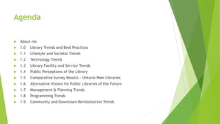 Agenda
 About me
 1.0 Library Trends and Best Practices
 1.1 Lifestyle and Societal Trends
 1.2 Technology Trends
 1.3 Library Facility and Service Trends
 1.4 Public Perceptions of the Library
 1.5 Comparative Survey Results - Ontario Peer Libraries
 1.6 Alternative Visions for Public Libraries of the Future
 1.7 Management & Planning Trends
 1.8 Programming Trends
 1.9 Community and Downtown Revitalization Trends
 