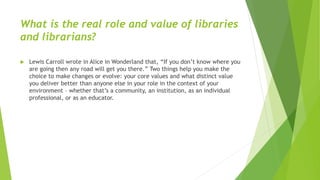 What is the real role and value of libraries
and librarians?
 Lewis Carroll wrote in Alice in Wonderland that, “If you don’t know where you
are going then any road will get you there.” Two things help you make the
choice to make changes or evolve: your core values and what distinct value
you deliver better than anyone else in your role in the context of your
environment – whether that’s a community, an institution, as an individual
professional, or as an educator.
 
