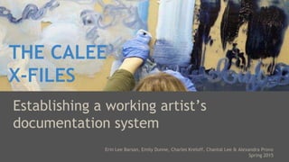 THE CALEE
X-FILES
Establishing a working artist’s
documentation system
Erin Lee Barsan, Emily Dunne, Charles Kreloff, Chantal Lee & Alexandra Provo
Spring 2015
 
