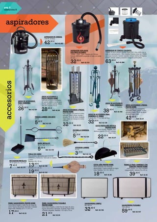 pág. 6
calefacción15
JUEGO DE ACCESORIOS
PARA CHIMENEA
4 piezas.
26,95 €
Ref. 42.101
JUEGO DE ACCESORIOS
PARA CHIMENEA
5 piezas.
38,90 €
Ref. 42.102
SALVACHISPAS SIMPLE
80 x 68 cm.
32,50 €
Ref. 42.136
SALVACHISPAS PLEGABLE
120 x 68 cm.
59,95 €
Ref. 42.137
JUEGO ACCESORIOS 4
PIEZAS PROFER HOME
Fabricado en forja y compuesto
de soporte, paleta y escoba para
cenizas, atizador y pinzas.Altura
total del conjunto 70 cm.
28,95 €
Ref. 42.30
JUEGO ACCESORIOS 5 PIEZAS
PROFER HOME
Hierro forjado con ornamentos
latonados. Paleta, pinzas, escoba,
atizador y fuelle. 70 cm de altura.
Acabado negro mate.
42,50 €
Ref. 42.31
JUEGO ACCESORIOS 4 PIEZAS
PROFER HOME
Hierro forjado con panel en cromo
satinado. Paleta, pinzas, escoba y
atizador. 70 cm de altura.Acabado
negro mate con mangos en cromo
satinado.
32,00 €
Ref. 42.32
PANEL SALVACHISPAS PROFER HOME
Cerco hierro forjado y malla fina de chapa de
acero. Figuras decorativas latonadas.Acabado
negro mate. Medidas: 67 x 11 x 61 cm.
17,95 €
Ref. 42.33
PANEL SALVACHISPAS PLEGABLE
PROFER HOME
Cerco hierro forjado y malla fina de chapa de acero.
Figuras decorativas latonadas.Acabado negro mate.
3 Paneles plegables. Medidas: 110 x 60 x 14 cm.
21,95 €
Ref. 42.34
PARRILLA PARA CHIMENEA CON
CENICERO PROFER HOME
Hierro forjado con cajón extraíble
independiente. Medidas 50 x 45 cm.
39,90 €
Ref. 42.35
CESTA LEÑA PROFER HOME
Hierro laminado.Asa latonada
desmontable. Cuerpo acabado en negro
mate. Medidas: 33 x 53 x 38 cm.
18,95 €
Ref. 42.36
CESTA PORTALEÑA RÚSTICA
PROFER HOME
Hierro forjado. Plegable. Gran
abertura superior (53 cm).Acabado
negro mate.
22,50 €
Ref. 42.37
JUEGO DE ACCESORIOS PARA
CHIMENEA EL ZORRO
4 piezas.Alto 70 cm. Bola de forja.
32,00 €
Ref. 42.128
TENAZA LUMBRE CON ARCO
50 cm.
5,90 €
Ref. 42.129
FUELLE DE CUERO
Muy práctico y decorativo para encender
chimeneas y barbacoas. Fabricado en madera
y cuero.
Medidas: 44 x 16 cm.
13,95 €
Ref. 42.130
Medidas: 51 x 22 cm.
19,50 €
Ref. 42.132
ATIZADOR LUMBRE
47 cm.
3,70 €
Ref. 42.133
BADIL METALICO
36 cm. Pala 14,5 x 13 cm.
5,50 €
Ref. 42.134
ESCOBILLA CHIMENEA
47 cm.
5,75 €
Ref. 42.135
RECOGEDOR METÁLICO
76 cm (pala 25 x 23,5 cm).
7,40 €
Ref. 42.131
ASPIRADOR DE CENIZAS
1200 W. 20 litros.
42,50 €
Ref. 42.283
ASPIRADOR-SOPLADOR
ELÉCTRICO ELCENEX1
1200W - 230V - 50Hz. Depósito de 18 litros.
Función SOPLADOR acoplando el tubo a la salida
del aire.
32,50 €
Ref. 42.151
ASPIRADOR DE CENIZAS CALIENTES
1200W. 20 litros cenizas calientes (hasta 40º). Filtro HEPA con re-
tardo de calentamiento + filtro metálico Potente motor de 1200W
con mayor duración. Función soplador. Incluye sistema de limpieza
de filtro. Incluye ruedas y accesorio manguera punta plana
63,50 €
Ref. 42.284
aspiradores
accesorios
 