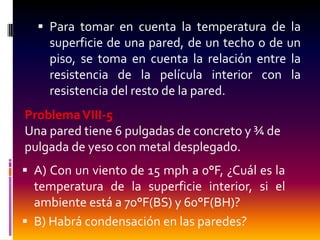  Para tomar en cuenta la temperatura de la
    superficie de una pared, de un techo o de un
    piso, se toma en cuenta la relación entre la
    resistencia de la película interior con la
    resistencia del resto de la pared.
Problema VIII-5
Una pared tiene 6 pulgadas de concreto y ¾ de
pulgada de yeso con metal desplegado.
 A) Con un viento de 15 mph a 0°F, ¿Cuál es la
  temperatura de la superficie interior, si el
  ambiente está a 70°F(BS) y 60°F(BH)?
 B) Habrá condensación en las paredes?
 