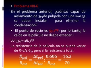  Problema VIII-6
En el problema anterior, ¿cuántas capas de
  aislamiento de 3/4de pulgada con una k=0.33
  se deben instalar            para eliminar la
  condensación?
 El punto de rocío es 53.7°F; por lo tanto, la
  caída en la película no de3be exceder :
70-53.7= 16.3°F
La resistencia de la película no se puede variar
  de R=1/1.65, pero si la resistencia total.
 
