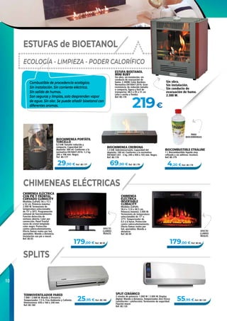 10
179,00 € Ref. 80.94
69,90 € Ref. 80.178
179,00 € Ref. 80.93
29,90 € Ref. 80.177
219€
25,95 € Ref. 80.180 55,95 € Ref. 80.120
4,20 € Ref. 80.179
BIOCHIMENEA PORTÁTIL
TORCELLO
0,3 kW. Tamaño reducida y
compacta. Capacidad del
depósito: 300 ml. Conforme a la
normativa EN16647:2016. 1,2 kg.
206 x 106 mm. Negra.
Ref. 80.177
BIOCHIMENEA CREMONA
1,5 kW. Sobremesa/suelo. Capacidad del
depósito: 100 ml. Conforme a la normativa
EN16647:201 . 5 kg. 240 x 400 x 165 mm. Negra.
Ref. 80.178
SPLIT CERÁMICO
2 niveles de potencia: 1.000 W / 2.000 W. Display
digital. Mando a distancia. Temporizador. Aire fresco
(ventilación / calefacción). Termostato de seguridad.
Fijación mural.
Ref. 80.120
ESTUFAS de BIOETANOL
CHIMENEAS ELÉCTRICAS
SPLITS
ESTUFA BIOETANOL
MINI RUBY
Sin obra, sin instalación, sin
conducto de evacuación de
humo. 2.300W. Color Burdeos.
Normativa EN16647:2016. Gran
resistencia, de reducido tamaño
o compacta, ligera y fácil de
transportar. 48,5 x 45 x 31 cm
(alto x ancho x fondo).
Ref. 80.176
CHIMENEA ELÉCTRICA
CON PIE Y FRONTAL
CURVADO CLIMACITY
Medidas (LxPxH): 66 x 15.5
x 52 cm. Potencia máxima:
2.000 W. Termostato de
temperatura seleccionable
de 15º a 30ºC. Programación
semanal de funcionamiento.
Función detección de
ventana abierta. Calor por
convección. Panel frontal
curvo de cristal templado
color negro. Protección
contra sobrecalentamiento.
Efecto llamas reales por led,
ajustables. Mando a distancia.
Instalación con pie o mural.
Ref. 80.93
CHIMENEA
ELÉCTRICA
INSERTABLE
CLIMACITY
Medidas (LxPxH):
58,4 x 12,8 x 46,5 cm.
Potencia máxima: 2.000 W.
Termostato de temperatura
seleccionable de 17º a
27ºC. Temporizador de
0,5 a 6 horas. Protección
contra sobrecalentamiento.
Efecto llamas reales por
led, ajustables. Mando a
distancia.
Ref. 80.94
Combustible de procedencia ecológica.
Sin instalación. Sin corriente eléctrica.
Sin salida de humos.
Son seguras y limpias, solo desprenden vapor
de agua. Sin olor. Se puede añadir bioetanol con
diferentes aromas.
TERMOVENTILADOR PARED
1.000 / 2.000 W. Mando a Distancia.
Temporizador: 7,5 h. Frío, Ambiente y Caliente.
Dimensiones: 650 x 160 x 240 mm.
Ref. 80.180
PARA
BIOCHIMENEAS
Sin obra.
Sin instalación.
Sin conducto de
evacuación de humo.
2.300 W.
EFECTO
LLAMAS
REALES
EFECTO
LLAMAS
REALES
BIOCOMBUSTIBLE ETHALINE
1 l. Biocombustible líquido muy
refinado y sin aditivos. Incoloro.
Ref. 80.179
ECOLOGÍA - LIMPIEZA - PODER CALORÍFICO
 