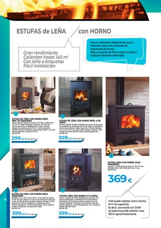 14
299,00 € Ref. 80.181 309,00 € Ref. 80.158
399,00 € Ref. 80.155399,00 € Ref. 80.183
369€
1
2
54
3
ESTUFA DE LEÑA CON HORNO MOD. A-68
ARPIA
Puerta y parrilla de hierro fundido. Dos tomas de aire para
la combustión y ventilación del cristal. Pintura anticalórica.
Cristal vitrocerámico. Salida trasera de 150 mm. Medidas:
72,5 x 43,5 x 43,5 cm. (alto, ancho, fondo). Potencia: 7 kW.
Cumple la Norma UNE‑EN 13240. (Homologación CE).
Ref. 80.158
ESTUFA LEÑA CON HORNO V-22 ARPIA
Puerta y parrilla de hierro fundido. Dos tomas de aire
para la combustión y ventilación del cristal. Pintura
anticalórica. Cristal vitrocerámico. Salida trasera de
150 mm. Medidas: 795 (alto) x 475 (ancho) x 585 mm
(fondo). Potencia: 7,5 kW. Rendimiento: 72%. Cumple la
Norma UNE‑EN 13240.
Ref. 80.155
ESTUFA DE LEÑA CON HORNO IBIZA
PANADERO
Medidas: 72,5 x 49 x 40 cm. Peso: 73 kg. Salida de humos
Ø 120-125 mm. Horno: 47 x 36 x 8 cm. Cuerpo en chapa de
4 mm. Parrilla de hierro fundido. Potencia nominal: 12 kW.
Emisión de CO 0,3%. Volumen de calefacción 240 m3
.
Pintura anticalórica. Cristal vitrocerámico. Horno superior
y leñera. Conforme a la norma EN 13240.
Ref. 80.183
ESTUFA LEÑA CON HORNO OSLO
PANADERO
Potencia: 13 kW. Salida de humo: Ø 120-125 mm.
Medidas: 640 x 540 x 400 mm. Peso: 71 kg.
Ref. 80.182
ESTUFA DE LEÑA CON HORNO MOD.
BRIC‑50 PANADERO
Horno superior. Potencia nominal de 9 kW y rendimiento
del 74,7%. Salida de humos trasera de 120-125 mm.
Troncos hasta 42 cm. Medidas 630 x 436 x 320 mm.
Volumen de calefacción de 190 m3
. Parrilla de hierro
fundido. Pintura anticalórica de resistencia 800º C y cristal
vitrocerámico de resistencia 750º C.
Ref. 80.181
Gran rendimiento
Calientan hasta 140 m2
Con leña o briquetas
Fácil instalación
con HORNOESTUFAS de LEÑA
Para la instalación asegúrate de que tu
vivienda cuente con conductos de
evacuación de humos.
Deja un espacio de 40 cm entre la estufa y
cualquier elemento inflamable.
1 kW puede calentar como mínimo
10 m2
de superficie.
Es decir, una estufa con 13 kW
de potencia puede calentar unos
130 m2
aproximadamente.
 