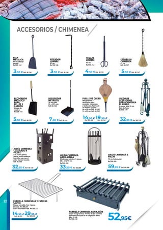 22
32,95 € Ref. 80.139
14,90 €
Ref. 80.1425,50 € Ref. 80.153
5,90 € Ref. 80.147
7,60 € Ref. 80.143
3,50 € Ref. 80.144
14,95 €
Ref. 80.231
29,95 €
Ref. 80.232
3,90 € Ref. 80.146
32,50 € Ref. 80.149 59,95 € Ref. 80.28933,50 € Ref. 80.288
4,50 € Ref. 80.152
19,90 €
Ref. 80.145
52,95€
JUEGO CHIMENEA
ARCO-MALLA
Moderno y práctico. 5 piezas.
68 x 23 x 14 cm.
Ref. 80.288
JUEGO CHIMENEA 5
PIEZAS
72 cm. Bola metal.
Ref. 80.289
ATIZADOR
LUMBRE
47 cm.
Ref. 80.146
FUELLE DE CUERO
Muy práctico y
decorativo para
encender chimeneas
y barbacoas. Fabricado
en madera y cuero.
44 x 16 cm. Ref. 80.142
51 x 22 cm. Ref. 80.145
ESCOBILLA
CHIMENEA
47 cm.
Ref. 80.147
RECOGEDOR
METÁLICO
76 cm (pala
25 x 23,5 cm).
Ref. 80.143
RECOGEDOR
METÁLICO
PARA
PELLET Y
CARBÓN
Mango de
madera.
Ref. 80.153
PARRILLA CHIMENEAS Y ESTUFAS
SAUVIC
Mango extraíble. Con 3 patas.
Zincada. Ref. 80.231
Acero Inoxidable18/8. Ref. 80.232
PALA
METÁLICA
45 cm. Mango
normal.
Ref. 80.144
PARRILLA CHIMENEA CON CAJÓN
Cajón recogecenizas. Frontal de los barrotes
doblados para que no se caigan los leños.
60 x 45 cm.
Ref. 80.140
JUEGO DE
ACCESORIOS
PARA CHIMENEA
EL ZORRO
4 piezas. Alto 70 cm.
Bola de forja.
Ref. 80.139
JUEGO CHIMENEA
CUADRADO 4
PIEZAS
Con cuatro piezas
fuerte, estilo moderno.
Los útiles van con el
puño macizo roscado.
Ref. 80.149
ACCESORIOS / CHIMENEA
TENAZA
LUMBRE
45 cm.
Ref. 80.152
 