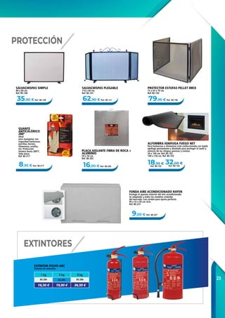 23
8,95 € Ref. 80.217
35,90 € Ref. 80.148 79,95 € Ref. 80.15062,90 € Ref. 80.141
16,00 € Ref. 80.202
18,95 €
Ref. 80.102
32,00 €
Ref. 80.103
9,00 € Ref. 80.227
EXTINTOR POLVO ABC
Sistema de extinción.
SALVACHISPAS SIMPLE
80 x 68 cm.
Ref. 80.148
SALVACHISPAS PLEGABLE
110 x 60 cm.
Ref. 80.141
PROTECTOR ESTUFAS PELLET IMEX
72 x 63 x 70 cm.
Ref. 80.150
PLACA AISLANTE FIBRA DE ROCA +
ALUMINIO
50 x 50 cm.
Ref. 80.202
GUANTE
ANTICALÓRICO
280º
Ideal
para manipular con
seguridad barbacoas,
parrillas, hornos,
chimeneas, estufas,
etc. Protección
térmica hasta 280ºC.
Talla única.
Ref. 80.217
ALFOMBRA IGNIFUGA FUEGO NET
Para barbacoas y chimeneas está confeccionada con tejido
ignífugo permanente y diseñada para proteger el suelo y
entorno de las chispas, pavesas y cenizas.
50 x 100 cm. Ref. 80.102
100 x 150 cm. Ref. 80.103
FUNDA AIRE ACONDICIONADO RAYEN
Protege el aparato exterior del aire acondicionado.
Se adaptado a todos los modelos estándar
del mercado. Con cordón para ajuste perfecto.
90 x 55 x 30 cm. Gris.
Ref. 80.227
PROTECCIÓN
EXTINTORES
1 kg 2 kg 6 kg
80.284 80.285 80.286
16,50 € 19,90 € 36,50 €
 