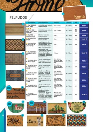 26
1
2
3
4
5
6
7 8 9 10
11 12 13 14
FELPUDOS
DESCRIPCIÓN CARACTERÍSTICAS MATERIAL TAMAÑO REF. PRECIO
1 FELPUDO COCO Y
GOMA HOME
Antideslizante y resistente.
Diseño atractivo.
Fibra y Goma 45 x 75 cm 80.1 7,95 €
2 3 4
FELPUDO COCO Y
GOMA STRIPE, WAVE
O SQUARE
Antideslizante y resistente.
Diseño atractivo.
Fibra y Goma 45 x 75 cm
80.2
80.3
80.4
8,95 €
5 FELPUDO
COCO WELCOME
Máxima resistencia.
Diseño atractivo.
Fibra 45 x 75 cm 80.5 9,95 €
6 FELPUDO COCO
SWEET
Máxima resistencia.
Diseño atractivo.
Fibra 45 x 75 cm 80.6 11,95 €
7 FELPUDO COCO
BLANCO CHIC M/
LUNA DINTEX
Actual felpudo en fibra
de COCO blanco con base
antideslizante de PVC.
Excelente absorción de
agua. Diseños surtidos.
Fibra 40 x 70 cm 80.80 8,40 €
8 FELPUDO GOMA
+ MOQUETA NATU-
REL
Fabricado en USA.
Superficie 100% poliéster.
Altamente resistente
y antideslizante. Buen
limpiasuelas, atrapapolvo
y absorbente de humedad.
Diseños surtidos.
Poliester 45 x 75 cm 80.81 15,95 €
FELPUDO COCO
BLANCO CACTUS
Alto: 15 mm. Excelente
limpieza y absorción de
agua. Diseños surtidos.
Fibra de coco
blanco con base
antideslizante de
PVC
40 x 70 cm  80.78 7,90 €
FELPUDO COCO
BLANCO “ANIMALS
HOUSE”
Alto: 15 mm. Excelente
limpieza y absorción de
agua.
Fibra de coco
blanco con base
antideslizante de
PVC
40 x 70 cm 80.79 7,90 €
FELPUDO COCO
NATURAL SPOT
Alto: 15 mm. . Óptima
brillantez y solidez de
los colores. Excelente
limpieza y absorción de
agua. Diseños surtidos.
Fibra de coco
blanco con base
antideslizante de
PVC
40 x 60 cm 80.75 5,90 €
FELPUDO COCO
BLANCO QUIEN
LLAMA
Alto: 15 mm. Excelente
limpieza y absorción de
agua.
Fibra de coco
blanco con base
antideslizante de
PVC.
40 x 60 cm 80.76 6,50 €
FELPUDO COCO
NATURAL MI MUNDO
Alto: 15 mm. Excelente
limpieza y absorción de
agua
Fibra de coco
blanco con base
antideslizante de
PVC.
40 x 70 cm  80.77 6,90 €
FELPUDO
MULTIUSO MOQUETA
+GOMA
Alto: 6mm. El Nylon
es resistente a la
decoloración. Muy buen
atrapa-polvo. GRAN
EFECTO DE RASCADO DE
SUCIEDAD. Base y borde
e incrustaciones de goma.
Antideslizante.
Moqueta de la
superficie: Nylon
moldeado y con
relieve
45 x 75 cm 80.74 16,00 €
9
10
11
12
13
14
Diseños
Surtidos
Diseños
Surtidos
Diseños
Surtidos
 