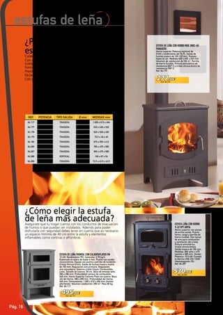 Pág. 16
277,00€
Ref. 64.177
530,00€
Ref. 64.287
495,00€
Ref. 64.117
¿Por qué elegir una
estufa de leña?Calientan superficies de hasta 140 m2
.
Con múltiples diseños para adecuarse a
cualquier decoración.
Funcionamiento con leña o con briquetas.
Precisan salida de humos en el tejado.
Fáciles de instalar.
Con gran rendimiento calórico y de forma rápida.
estufas de leña
ESTUFA LEÑA CON HORNO
V-22 DPT ARPIA
Horno superior con piezas
de arcilla cocida. Puerta
horno, carga y parrilla de
hierro fundido. Dos tomas
de aire para combustión
y ventilación del cristal.
Pintura anticalórica.
Cristal vitrocerámico.
Salida trasera de 150 mm.
Medidas: 950 (alto) x 475
(ancho) x 585 mm. (fondo).
Potencia: 10,5 kW. Cumple
la Norma UNE‑EN 13240
(Homologación CE).
Ref. 64.287
¿Cómo elegir la estufa
de leña más adecuada?Asegúrate que tu hogar cuenta con los conductos de evacuación
de humos o que puedan ser instalados. Además para poder
disfrutarla con seguridad debes tener en cuenta que es necesario
un espacio mínimo de 40 cm entre la estufa y elementos
inflamables como cortinas o alfombras.
ESTUFA DE LEÑA FRONTAL CON CALIENTAPLATOS FM
10 kW. Rendimiento 75%. Consumo, 3,70 kg/h.
Elaborado en acero de hasta 4 mm. Puerta con cordón
vitrocerámico. Equipo con puerta y parrilla de fundición.
Cristal Vitrocerámico. Salida de humos trasera macho
de 150 mm. Regulación aire primario. Regulación
aire secundario. Sistema cristal limpio. Combustible:
Leña. Tamaño de troncos: 56 cm. Boca de entrada leña:
390 x 290 mm. Profundidad cámara de combustión:
345 mm. Horno Superior Calienta Plato con puerta. Boca
útil del Horno: 390 x 200 mm. Profundidad del Horno:
345 mm. Dimensiones: 1.009 x 615 x 494 mm (Ancho/
alto/fondo). Volumen calefacción: 250 m3
. Peso 90 kg
Ref. 64.117
ESTUFA DE LEÑA CON HORNO MOD. BRIC‑50
PANADERO
Horno superior. Potencia nominal de
9 kW y rendimiento del 74,7%. Salida de
humos trasera de 120-125 mm. Troncos
hasta 42 cm. Medidas 630 x 436 x 320 mm.
Volumen de calefacción de 190 m3
. Parrilla
de hierro fundido. Pintura anticalórica de
resistencia 800º C y cristal vitrocerámico de
resistencia 750º C.
Ref. 64.177
REF. POTENCIA TIPO SALIDA Ø mm MEDIDAS mm
64.117 10 kW TRASERA 150 1.009 x 615 x 494
64.177 9 kW TRASERA 120 - 125 630 x 436 x 320
64.178 13 kW TRASERA 120 - 125 640 x 540 x 400
64.179 12 kW TRASERA 120 - 125 72,5 x 49 x 40
64.180 15 kW TRASERA 120 - 125 675 x 550 x 410
64.286 7,5 kW TRASERA 150 795 x 475 x 585
64.287 10,5 kW TRASERA 150 950 x 475 x 585
64.288 11 kW VERTICAL 150 100 x 67 x 54
64.289 7 kW TRASERA 150 72,5 x 43,5 x 43,5
 
