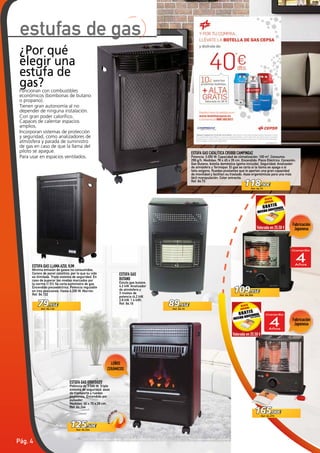 Pág. 4
89,95€
Ref. 64.16
125,50€
Ref. 64.244
79,95€
Ref. 64.132
118,90€
Ref. 64.73
109,95€
Ref. 64.269
165,00€
Ref. 64.270
Valorada en 25,50 €
Valorada en 25,50 €
ESTUFA GAS ORBEGOZO
Potencia de 3.500 W. Triple
sistema de seguridad, asas
de transporte y ruedas
pivotantes. Encendido por
pulsador.
Medidas: 40 x 70 x 29 cm.
Ref. 64.244
ESTUFA GAS
BUTANO
Estufa gas butano.
4.2 kW. Analizador
de atmósfera y
3 niveles de
potencia (4.2 kW,
2.8 kW, 1.4 kW).
Ref. 64.16
¿Por qué
elegir una
estufa de
gas?Funcionan con combustibles
económicos (bombonas de butano
o propano).
Tienen gran autonomía al no
depender de ninguna instalación.
Con gran poder calorífico.
Capaces de calentar espacios
amplios.
Incorporan sistemas de protección
y seguridad, como analizadores de
atmósfera y parada de suministro
de gas en caso de que la llama del
piloto se apague.
Para usar en espacios ventilados.
ESTUFA GAS CATALÍTICA CR5000 CAMPINGAZ
Potencia: 3.050 W. Capacidad de climatización: 100 m3
. Consumo:
299 g/h. Medidas: 78 x 45 x 35 cm. Encendido: Piezo Eléctrico. Conexión:
Gas Butano, botella doméstica (goma incluida). Seguridad: Analizador
de atmósfera y Termopar. El gas se corta si la llama se apaga o si
falta oxígeno. Ruedas pivotantes que le aportan una gran capacidad
de movilidad y facilitan su traslado. Asas ergonómicas para una más
fácil manipulación. Color antracita.
Ref. 64.73
ESTUFA GAS LLAMA AZUL HJM
Mínima emisión de gases no consumidos.
Carece de panel catalítico, por lo que su vida
es ilimitada. Triple sistema de seguridad. En
caso de superar los niveles marcados por
la norma (1.5%) Se corta suministro de gas.
Encendido piezoeléctrico. Potencia regulable
en tres posiciones. Hasta 4.200 W. Marrón.
Ref. 64.132
estufas de gas
LEÑOS
CERÁMICOS
Fabricación
Japonesa
Fabricación
Japonesa
 