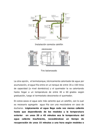 Instalación correcta calefón
Tiro balanceado
La otra opción, el termotanque, técnicamente calentador de agua por
acumulación, el agua fría entra en un tanque de entre 35 a 150 litros
de capacidad (a nivel doméstico) y el quemador la va calentando
hasta llegar a un temperatura de entre 40 a 60 grados según
graduación, luego el termostato desconecta el quemador.
En estos casos el agua sale más caliente que un calefón, con lo cual
es necesario agregarle agua fría con una mezcladora en caso de
ducharse. Lógicamente el agua llega cada vez menos caliente
hasta que dependiendo de los modelos y la temperatura
exterior en unos 20 a 45 minutos sea la temperatura del
agua caliente insuficiente, necesitándose un tiempo de
recuperación de unos 15 minutos a una hora según modelos o
 