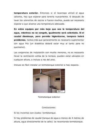 temperatura exterior. Entonces si el lavarropa utilizó el agua
caliente, hay que esperar para tenerla nuevamente. O después de
lavar los utensilios de cocina si fueron muchos, puede ser necesario
esperar a que alcance una temperatura adecuada.
En estos equipos por más baja que sea la temperatura del
agua, mientras no se congele, igualmente será calentada. Si el
caudal disminuye, pero permita higienizarse, tampoco habrá
problemas, tantos más que generalmente es necesario suplementar
con agua fría (un diabético deberá estar muy al tanto para no
quemarse).
Las exigencias de instalación son mucho menores, no es necesario
llevar la ventilación arriba de la terraza, pueden estar ubicados en
cualquier altura, o incluso a ras del piso.
Incluso es fácil instalar un termotanque exterior si hay espacio.
Termotanque exterior
Conclusiones:
Si los inviernos son crudos: termotanque.
Si hay problemas de caudal (tanque de agua a menos de 4 metros de
altura, agua directamente de la calle): se recomienda termotanque.
 