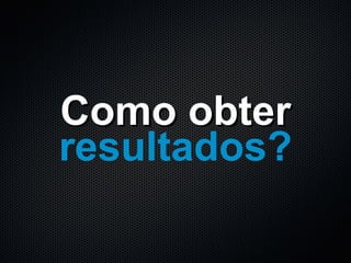 Como obter resultados? 