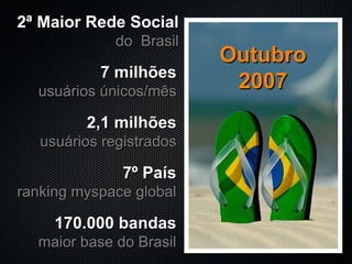 7 milhões usuários únicos/mês 7º País ranking myspace global 170.000 bandas maior base do Brasil 2,1 milhões usuários registrados Outubro 2007 2ª Maior Rede Social do  Brasil 