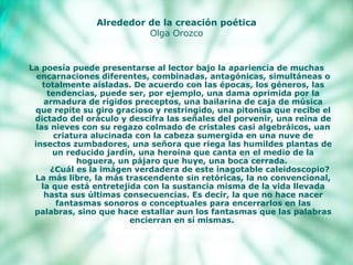 Alrededor de la creación poética Olga Orozco La poesía puede presentarse al lector bajo la apariencia de muchas encarnaciones diferentes, combinadas, antagónicas, simultáneas o totalmente aisladas. De acuerdo con las épocas, los géneros, las tendencias, puede ser, por ejemplo, una dama oprimida por la armadura de rígidos preceptos, una bailarina de caja de música que repite su giro gracioso y restringido, una pitonisa que recibe el dictado del oráculo y descifra las señales del porvenir, una reina de las nieves con su regazo colmado de cristales casi algebráicos, uan criatura alucinada con la cabeza sumergida en una nuve de insectos zumbadores, una señora que riega las humildes plantas de un reducido jardín, una heroina que canta en el medio de la hoguera, un pájaro que huye, una boca cerrada.       ¿Cuál es la imágen verdadera de este inagotable caleidoscopio? La más libre, la más trascendente sin retóricas, la no convencional, la que está entretejida con la sustancia misma de la vida llevada hasta sus últimas consecuencias. Es decir, la que no hace nacer fantasmas sonoros o conceptuales para encerrarlos en las palabras, sino que hace estallar aun los fantasmas que las   palabras encierran en sí mismas.  