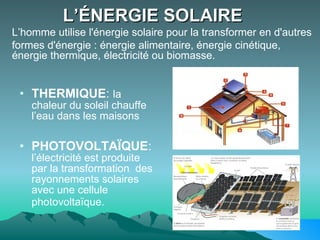 L’ÉNERGIE SOLAIRE   THERMIQUE :  la chaleur du soleil chauffe l’eau dans les maisons PHOTOVOLTAÏQUE :  l’électricité est produite par la transformation  des rayonnements solaires avec une cellule photovoltaïque.   L’homme utilise l'énergie solaire pour la transformer en d'autres  formes d'énergie : énergie alimentaire, énergie cinétique, énergie thermique, électricité ou biomasse.  
