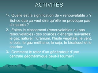 ACTIVITÉS 1-. Quelle est la signification de « renouvelable » ? Est-ce que ça veut dire qu’elle ne provoque pas d’impacts ? 2-. Faites le classement (renouvelables ou pas renouvelables) des sources d’énergie suivantes: le gaz naturel, l’uranium, l’huile végétale, le vent, le bois, le gaz méthane, le soja, le bioalcool et le charbon. 3-. Comment le rotor d’un générateur d’une centrale géothermique peut-il tourner? 