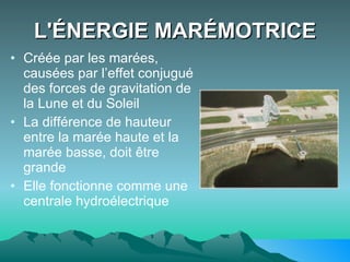 L'ÉNERGIE MARÉMOTRICE Créée par les marées, causées par l’effet conjugué des forces de gravitation de la Lune et du Soleil  La différence de hauteur entre la marée haute et la marée basse, doit être grande Elle fonctionne comme une centrale hydroélectrique  