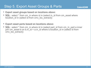 CalemEAM
11© 2017 CalemEAM Inc.
Step 5. Export Asset Groups & Parts
• Export asset groups based on locations above:
• SQL: select * from cm_in where id in (select in_id from cm_asset where
location_id in (select id from cmv_loc_extract))
• Export asset parts based on locations above:
• SQL: select * from cm_in where id in (select part_id from cm_in_part a inner
join cm_asset b on b.in_id = a.in_id where b.location_id in (select id from
cmv_loc_extract))
 