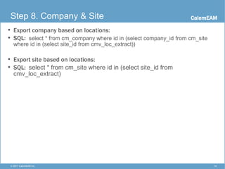 CalemEAM
14© 2017 CalemEAM Inc.
Step 8. Company & Site
• Export company based on locations:
• SQL: select * from cm_company where id in (select company_id from cm_site
where id in (select site_id from cmv_loc_extract))
• Export site based on locations:
• SQL: select * from cm_site where id in (select site_id from
cmv_loc_extract)
 
