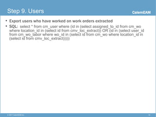 CalemEAM
15© 2017 CalemEAM Inc.
Step 9. Users
• Export users who have worked on work orders extracted
• SQL: select * from cm_user where (id in (select assigned_to_id from cm_wo
where location_id in (select id from cmv_loc_extract)) OR (id in (select user_id
from cm_wo_labor where wo_id in (select id from cm_wo where location_id in
(select id from cmv_loc_extract)))))
 